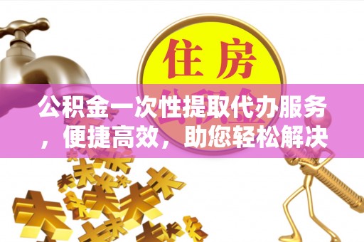 平远公积金一次性提取代办服务，便捷高效，助您轻松解决资金难题
