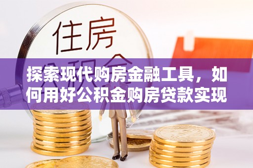平远探索现代购房金融工具，如何用好公积金购房贷款实现置业梦想