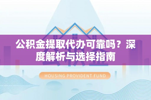 平远公积金提取代办可靠吗？深度解析与选择指南