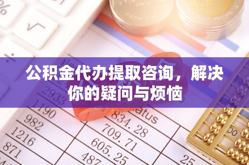 平远公积金代办提取咨询，解决你的疑问与烦恼