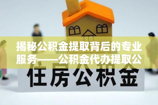 平远揭秘公积金提取背后的专业服务——公积金代办提取公司的角色与价值