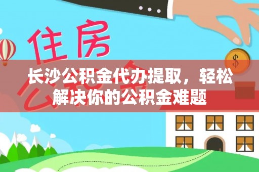 平远长沙公积金代办提取，轻松解决你的公积金难题