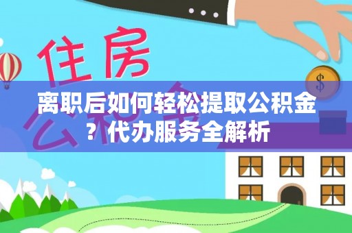 平远离职后如何轻松提取公积金？代办服务全解析