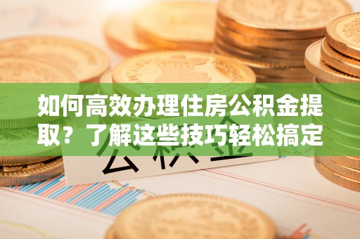 平远如何高效办理住房公积金提取？了解这些技巧轻松搞定
