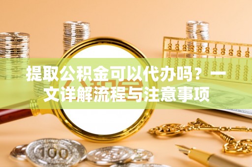 平远提取公积金可以代办吗？一文详解流程与注意事项