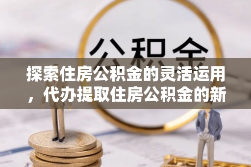 平远探索住房公积金的灵活运用，代办提取住房公积金的新趋势
