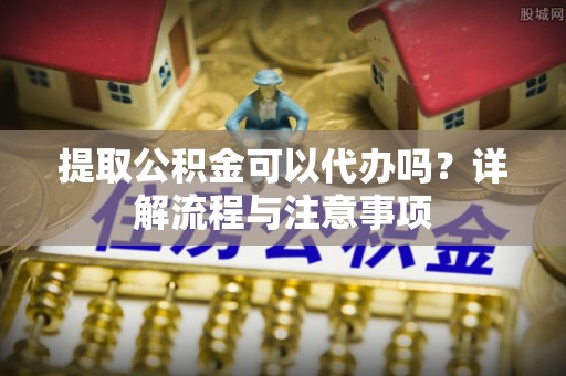 平远提取公积金可以代办吗？详解流程与注意事项