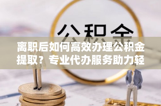 平远离职后如何高效办理公积金提取？专业代办服务助力轻松解决