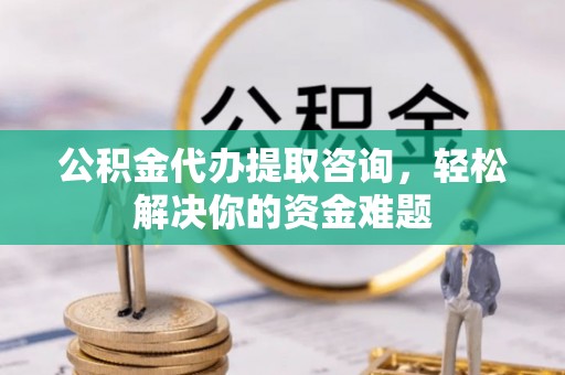 平远公积金代办提取咨询，轻松解决你的资金难题