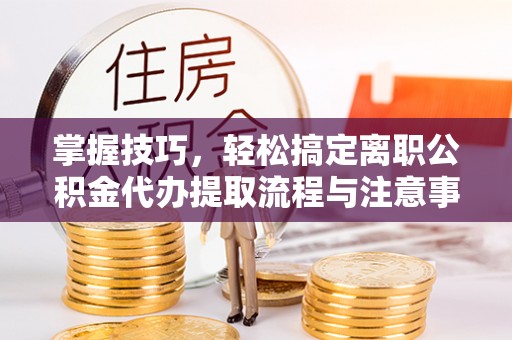 平远掌握技巧，轻松搞定离职公积金代办提取流程与注意事项
