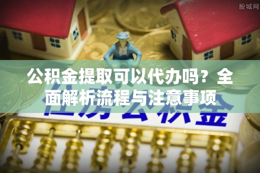 平远公积金提取可以代办吗？全面解析流程与注意事项