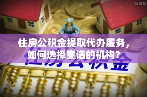 平远住房公积金提取代办服务，如何选择靠谱的机构？