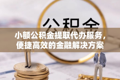 平远小额公积金提取代办服务，便捷高效的金融解决方案