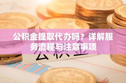 平远公积金提取代办吗？详解服务流程与注意事项