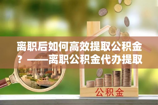 平远离职后如何高效提取公积金？——离职公积金代办提取全流程解析