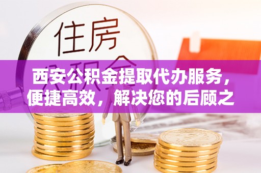 平远西安公积金提取代办服务，便捷高效，解决您的后顾之忧