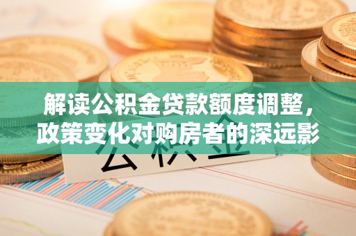 平远解读公积金贷款额度调整，政策变化对购房者的深远影响
