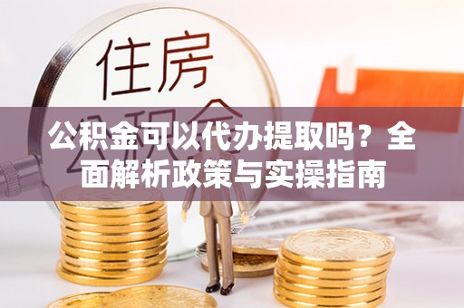 平远公积金可以代办提取吗？全面解析政策与实操指南