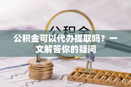 平远公积金可以代办提取吗？一文解答你的疑问
