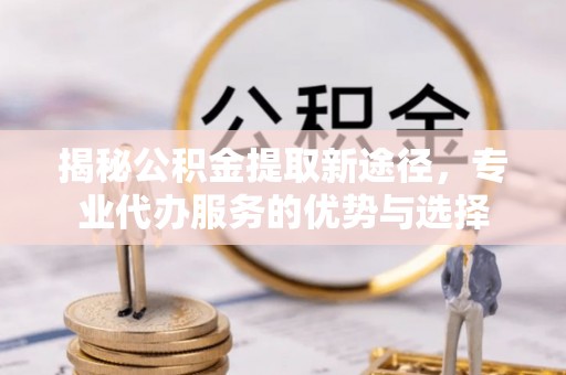 平远揭秘公积金提取新途径，专业代办服务的优势与选择