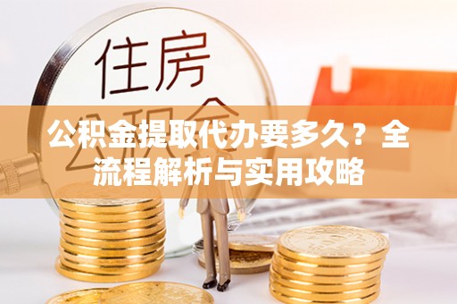 平远公积金提取代办要多久？全流程解析与实用攻略