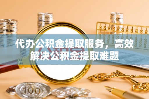 平远代办公积金提取服务，高效解决公积金提取难题