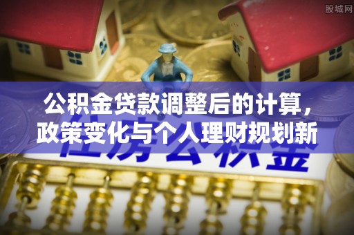 平远公积金贷款调整后的计算，政策变化与个人理财规划新方向