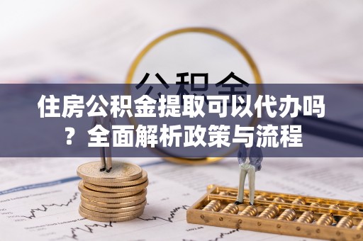 平远住房公积金提取可以代办吗？全面解析政策与流程