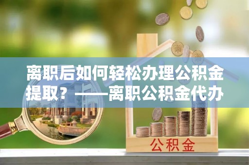 平远离职后如何轻松办理公积金提取？——离职公积金代办提取服务详解