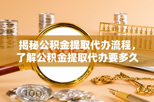 平远揭秘公积金提取代办流程，了解公积金提取代办要多久的关键因素