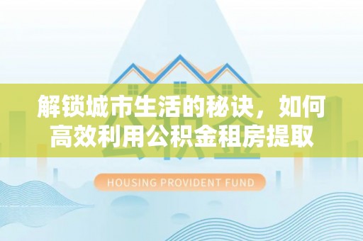 平远解锁城市生活的秘诀，如何高效利用公积金租房提取