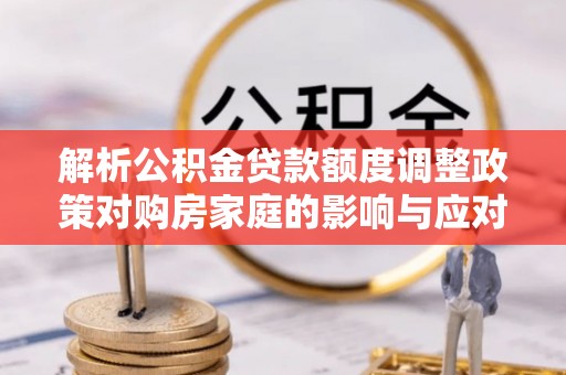 平远解析公积金贷款额度调整政策对购房家庭的影响与应对策略