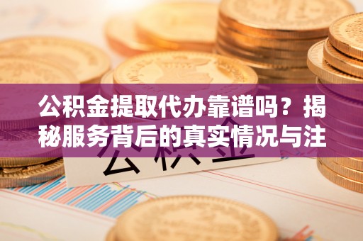 平远公积金提取代办靠谱吗？揭秘服务背后的真实情况与注意事项