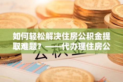 平远如何轻松解决住房公积金提取难题？——代办理住房公积金提取服务解析