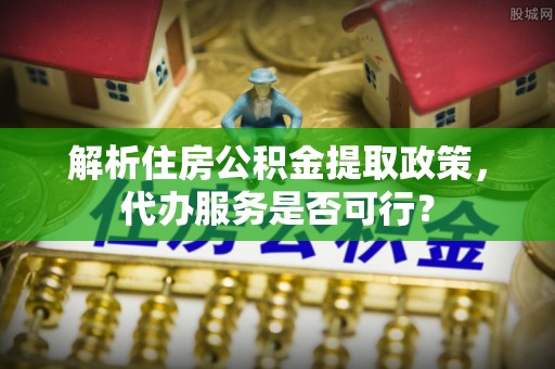平远解析住房公积金提取政策，代办服务是否可行？