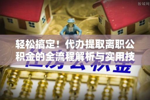 平远轻松搞定！代办提取离职公积金的全流程解析与实用技巧