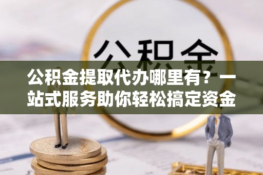 平远公积金提取代办哪里有？一站式服务助你轻松搞定资金难题