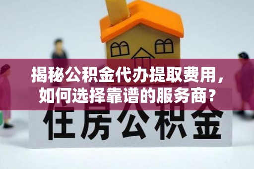 平远揭秘公积金代办提取费用，如何选择靠谱的服务商？