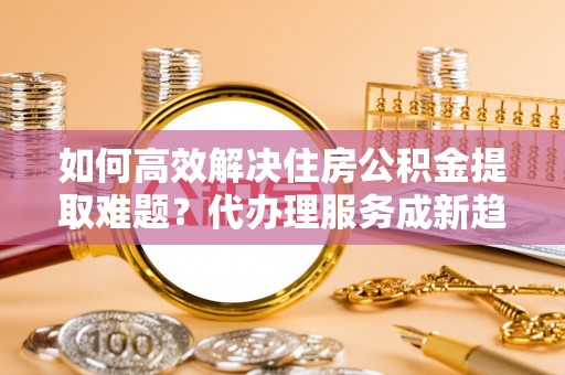平远如何高效解决住房公积金提取难题？代办理服务成新趋势