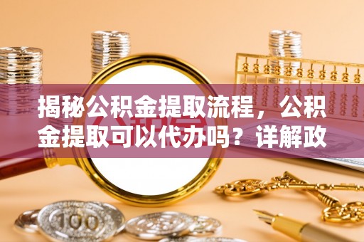 平远揭秘公积金提取流程，公积金提取可以代办吗？详解政策与实操技巧