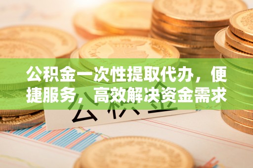 平远公积金一次性提取代办，便捷服务，高效解决资金需求