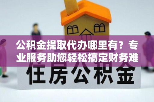 平远公积金提取代办哪里有？专业服务助您轻松搞定财务难题