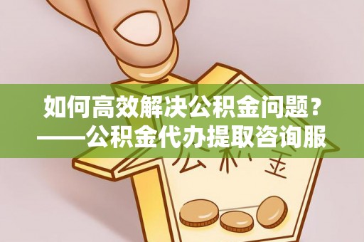 平远如何高效解决公积金问题？——公积金代办提取咨询服务指南