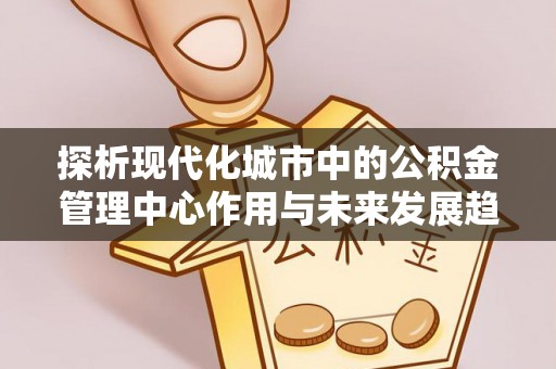 平远探析现代化城市中的公积金管理中心作用与未来发展趋势