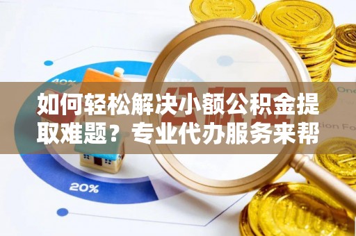 平远如何轻松解决小额公积金提取难题？专业代办服务来帮忙