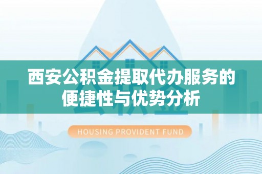平远西安公积金提取代办服务的便捷性与优势分析