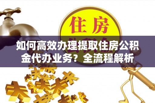 平远如何高效办理提取住房公积金代办业务？全流程解析