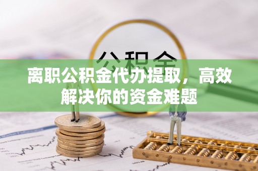 平远离职公积金代办提取，高效解决你的资金难题