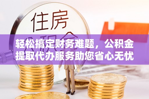 平远轻松搞定财务难题，公积金提取代办服务助您省心无忧