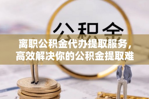 平远离职公积金代办提取服务，高效解决你的公积金提取难题